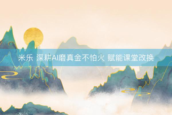 米乐 深耕AI磨真金不怕火 赋能课堂改换